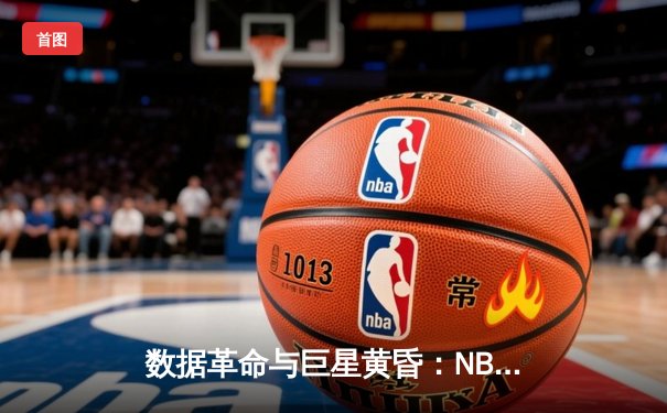 数据革命与巨星黄昏：NBA新赛季的战术博弈与世代交替