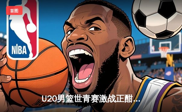 U20男篮世青赛激战正酣：中国队加时惜败法国，赵维伦狂砍28分创纪录