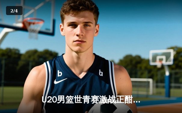 U20男篮世青赛激战正酣：中国队加时惜败法国，赵维伦狂砍28分创纪录 - 2