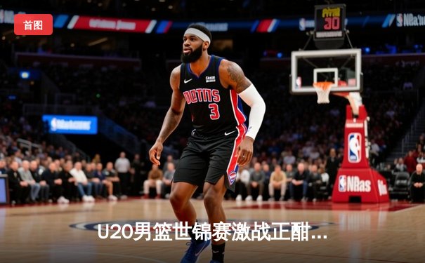 U20男篮世锦赛激战正酣：中国队加时憾负法国，张镇麟砍下28分创纪录
