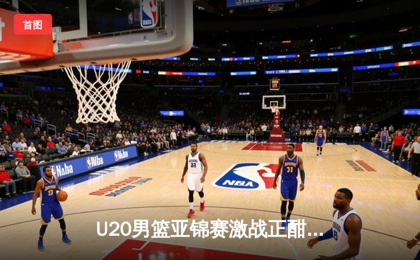 U20男篮亚锦赛激战正酣，中国队加时惜败韩国无缘四强