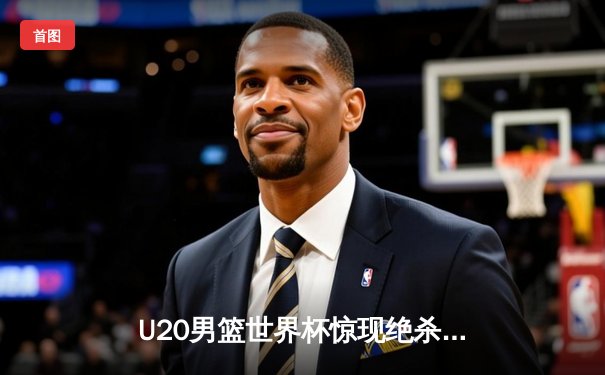 U20男篮世界杯惊现绝杀逆转！美国队加时险胜法国夺冠