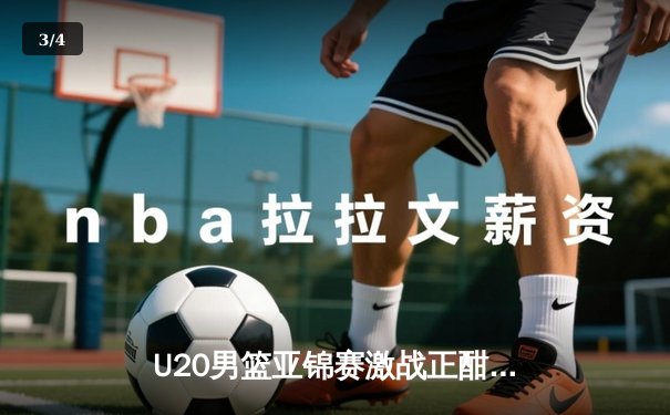 U20男篮亚锦赛激战正酣，中国新星闪耀全场 - 3