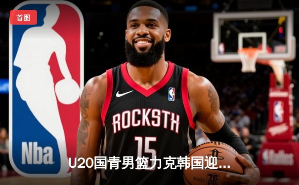 U20国青男篮力克韩国迎亚青赛开门红，张博源狂砍25分率队逆转