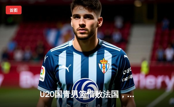 U20国青男篮惜败法国，张博源25分闪耀世青赛