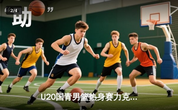 U20国青男篮热身赛力克澳大利亚青年队，后卫双子星合砍45分闪耀全场 - 2