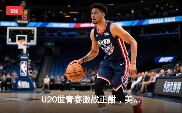 U20世青赛激战正酣，美国队加时险胜法国，新星库珀·弗拉格狂砍30+15