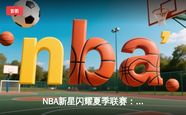 NBA新星闪耀夏季联赛：状元探花对飙，勇士新秀三分雨创纪录
