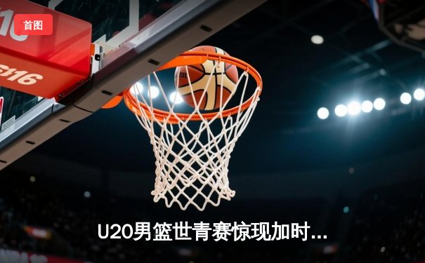 U20男篮世青赛惊现加时鏖战，美国队末节逆转险胜西班牙