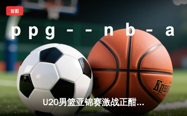 U20男篮亚锦赛激战正酣，中国队加时险胜韩国锁定四强席位