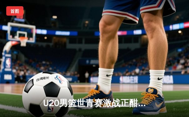 U20男篮世青赛激战正酣，美国队加时险胜法国，中国小将李弘权砍下22分