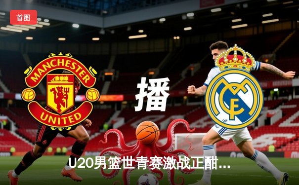 U20男篮世青赛激战正酣，美国队加时险胜法国锁定四强席位