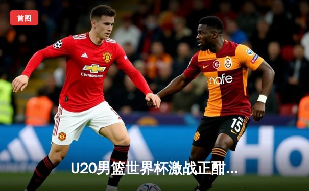 U20男篮世界杯激战正酣，新星闪耀未来可期