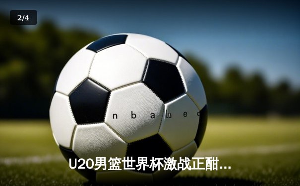 U20男篮世界杯激战正酣，新星闪耀引爆未来篮球热潮 - 2