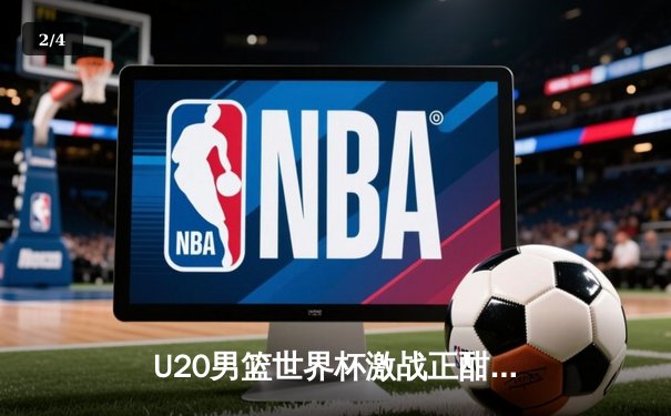 U20男篮世界杯激战正酣，中国新星闪耀国际赛场 - 2