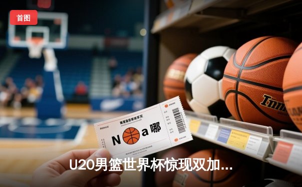 U20男篮世界杯惊现双加时鏖战，西班牙新星砍30分率队逆转阿根廷