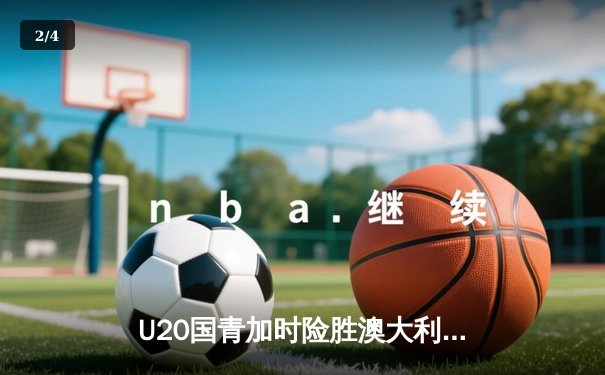 U20国青加时险胜澳大利亚，张博源30分杨瀚森18+15制霸内线 - 2