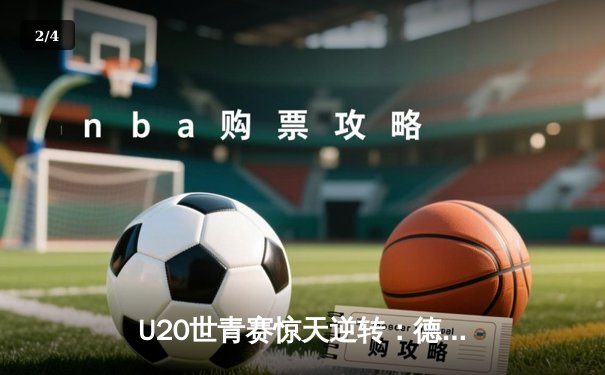 U20世青赛惊天逆转：德国加时绝杀阿根廷夺魁，天才小将穆勒狂砍38分创纪录 - 2
