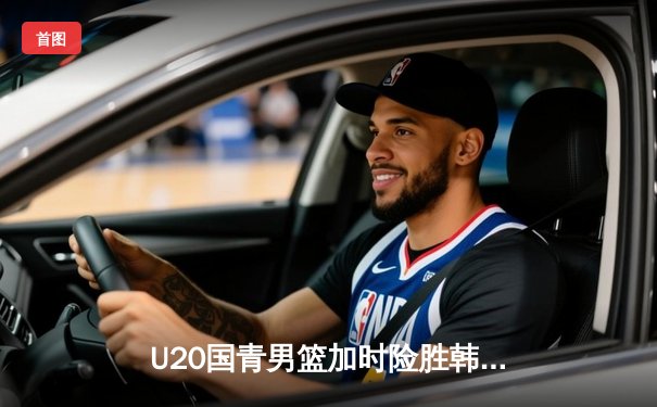 U20国青男篮加时险胜韩国队，李虎翼狂砍28分锁定胜局