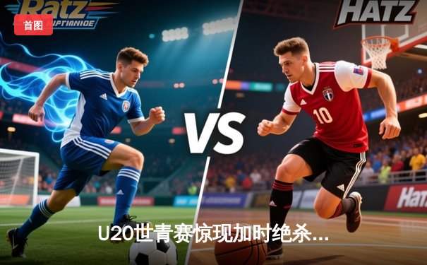 U20世青赛惊现加时绝杀！美国新星狂砍35分率队逆转法国