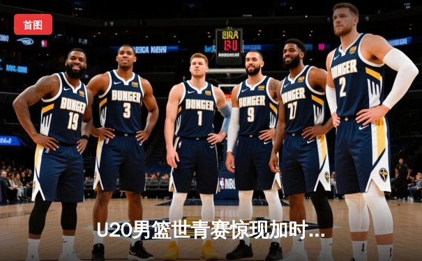 U20男篮世青赛惊现加时大战 中国新星狂砍35分憾负立陶宛