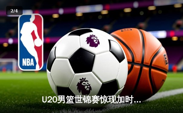 U20男篮世锦赛惊现加时大战，中国新星砍35分憾负立陶宛 - 2