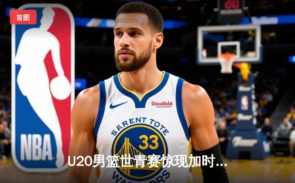 U20男篮世青赛惊现加时大战，中国新星砍35分憾负立陶宛