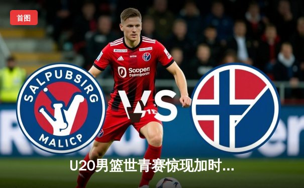 U20男篮世青赛惊现加时大战，中国新星砍35分难救主