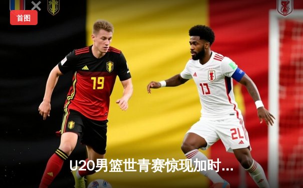 U20男篮世青赛惊现加时大战，中国新星砍35分难救主