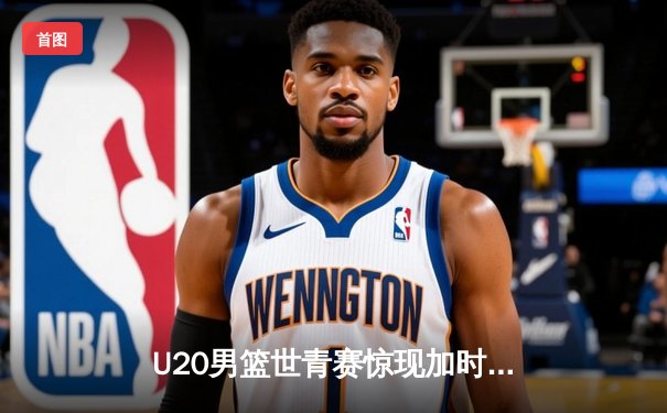 U20男篮世青赛惊现加时大战，中国新星砍35分难救主